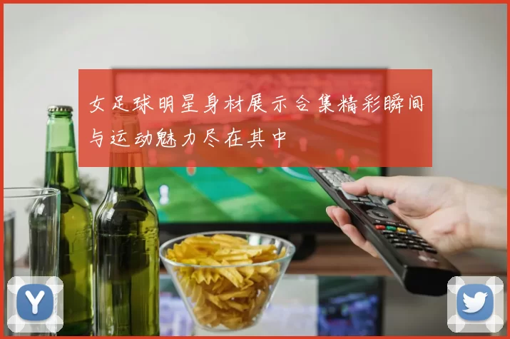 女足球明星身材展示合集精彩瞬间与运动魅力尽在其中