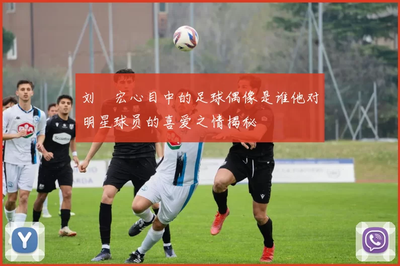 刘畊宏心目中的足球偶像是谁他对明星球员的喜爱之情揭秘