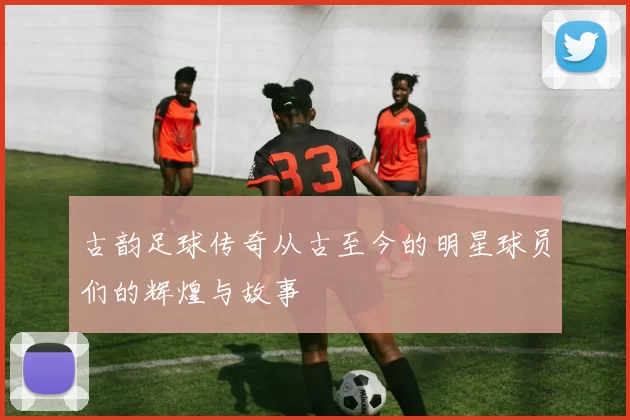 古韵足球传奇从古至今的明星球员们的辉煌与故事