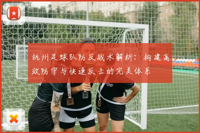 杭州足球队防反战术解析：构建高效防守与快速反击的完美体系