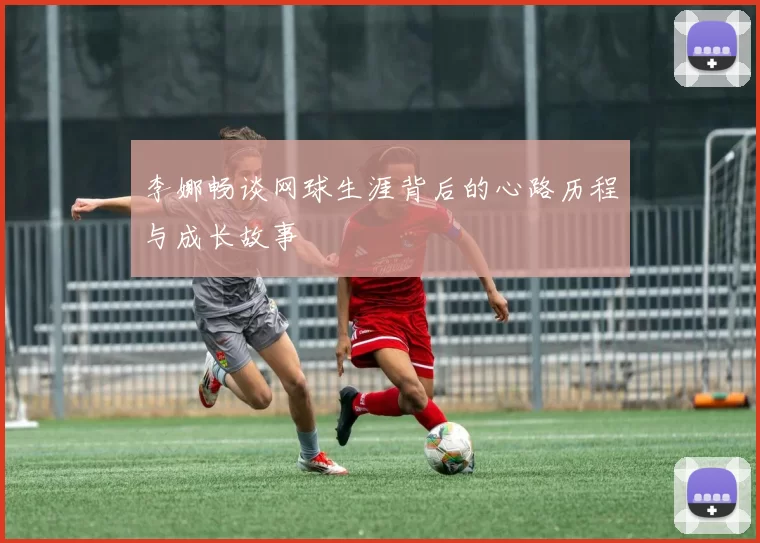李娜畅谈网球生涯背后的心路历程与成长故事