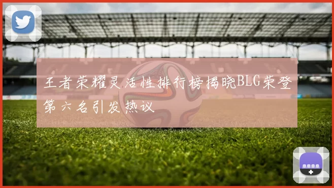 王者荣耀灵活性排行榜揭晓BLG荣登第六名引发热议