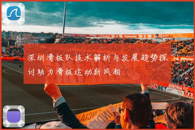 深圳滑板队技术解析与发展趋势探讨助力滑板运动新风潮