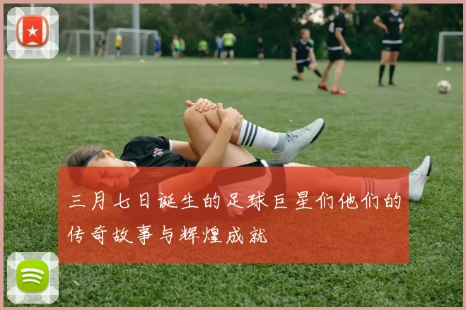 三月七日诞生的足球巨星们他们的传奇故事与辉煌成就