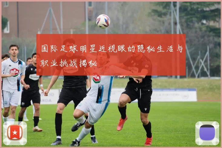 国际足球明星近视眼的隐秘生活与职业挑战揭秘