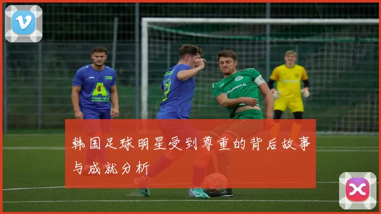 韩国足球明星受到尊重的背后故事与成就分析