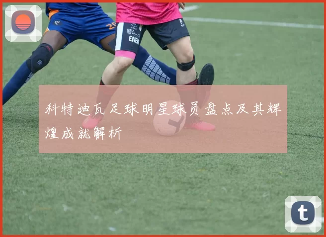 科特迪瓦足球明星球员盘点及其辉煌成就解析