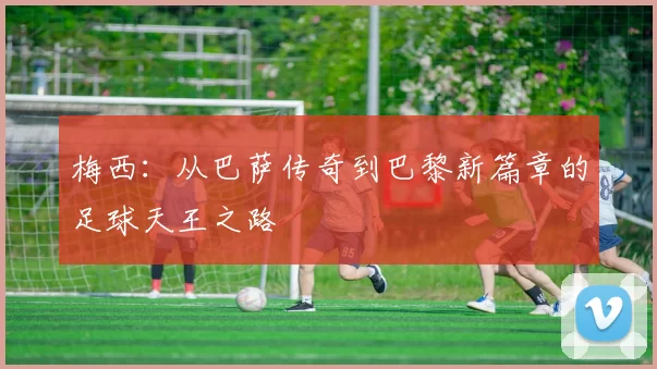 梅西：从巴萨传奇到巴黎新篇章的足球天王之路