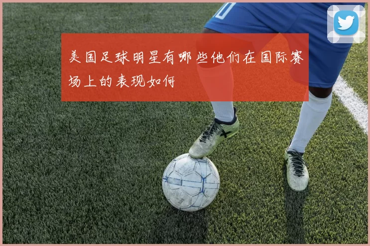 美国足球明星有哪些他们在国际赛场上的表现如何
