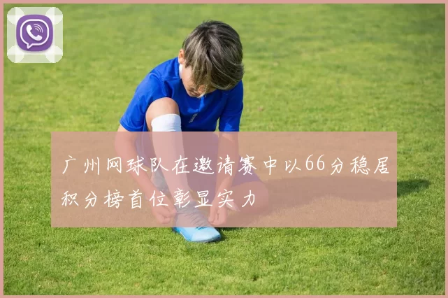 广州网球队在邀请赛中以66分稳居积分榜首位彰显实力