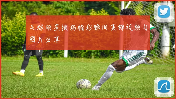 足球明星换场精彩瞬间集锦视频与图片分享