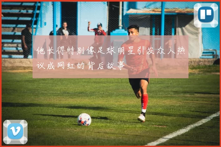 他长得特别像足球明星引发众人热议成网红的背后故事