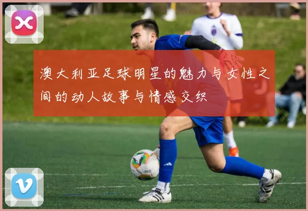 澳大利亚足球明星的魅力与女性之间的动人故事与情感交织
