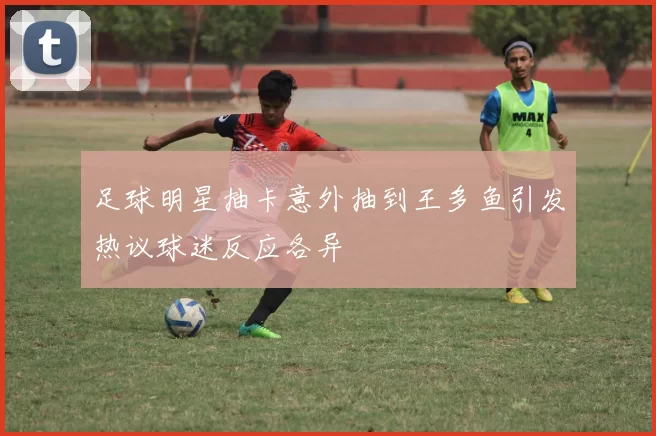 足球明星抽卡意外抽到王多鱼引发热议球迷反应各异
