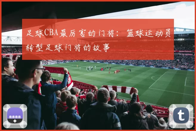 足球CBA最厉害的门将：篮球运动员转型足球门将的故事