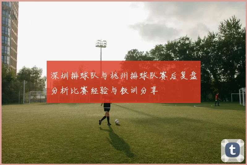 深圳排球队与杭州排球队赛后复盘分析比赛经验与教训分享