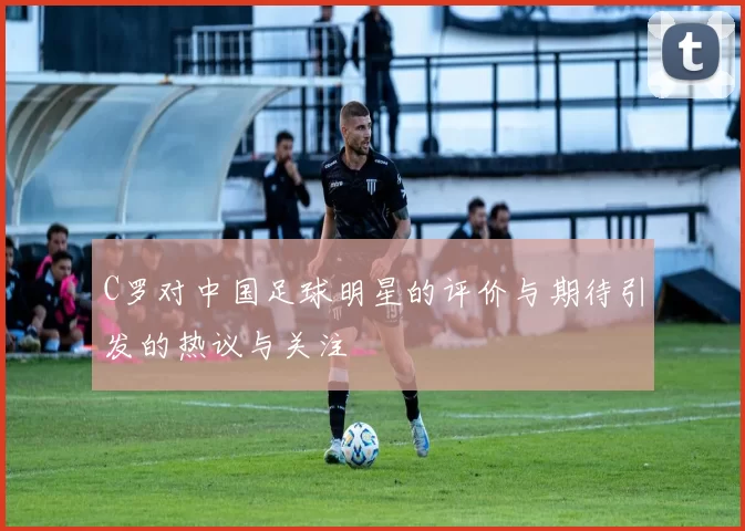 C罗对中国足球明星的评价与期待引发的热议与关注