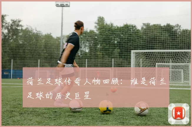 荷兰足球传奇人物回顾：谁是荷兰足球的历史巨星