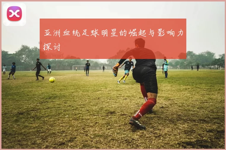 亚洲血统足球明星的崛起与影响力探讨