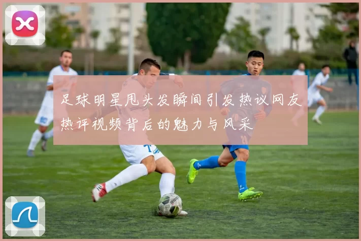 足球明星甩头发瞬间引发热议网友热评视频背后的魅力与风采