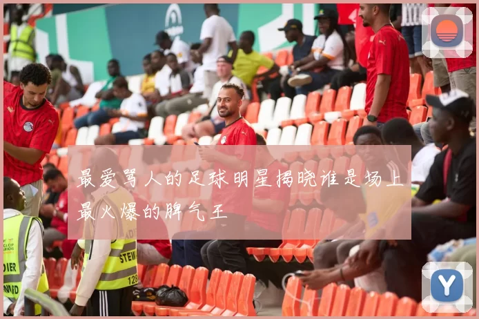 最爱骂人的足球明星揭晓谁是场上最火爆的脾气王