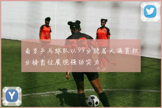 南京乒乓球队以99分稳居大满贯积分榜首位展现强劲实力