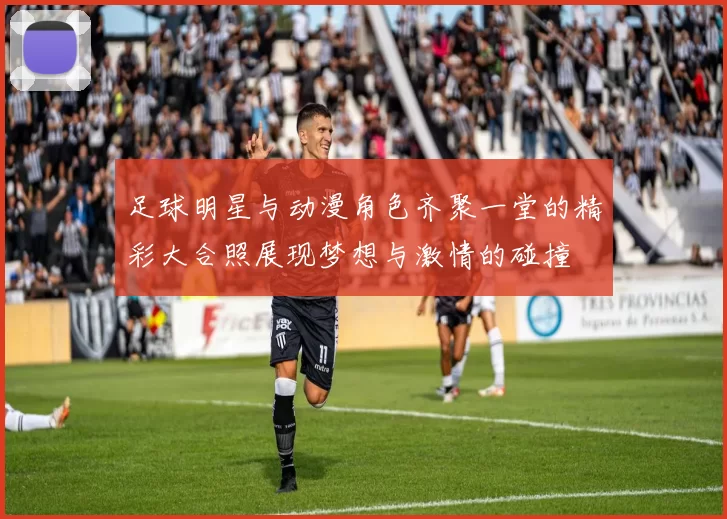 足球明星与动漫角色齐聚一堂的精彩大合照展现梦想与激情的碰撞