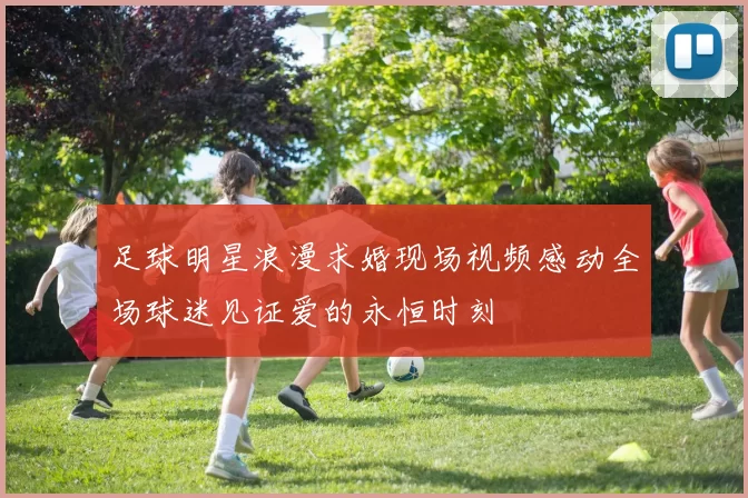 足球明星浪漫求婚现场视频感动全场球迷见证爱的永恒时刻