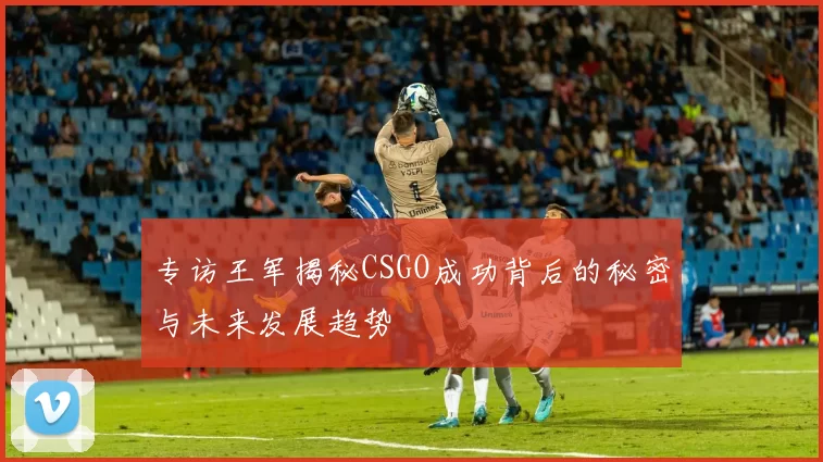 专访王军揭秘CSGO成功背后的秘密与未来发展趋势