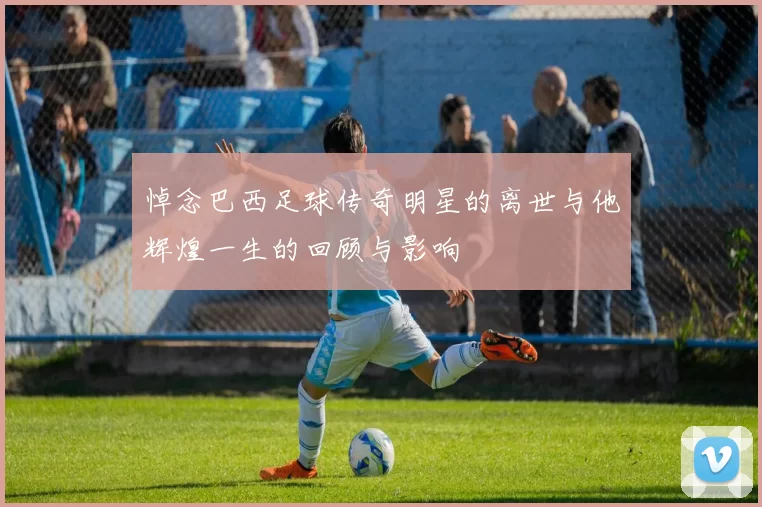 悼念巴西足球传奇明星的离世与他辉煌一生的回顾与影响