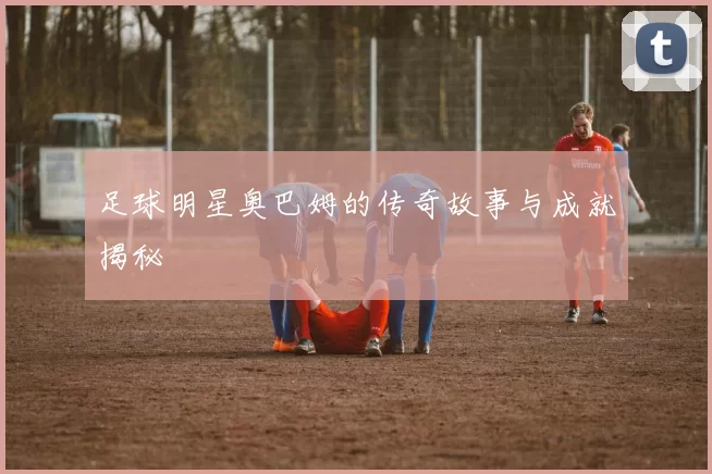 足球明星奥巴姆的传奇故事与成就揭秘