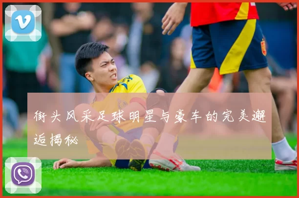 街头风采足球明星与豪车的完美邂逅揭秘