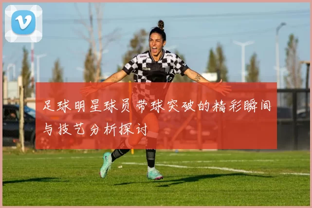足球明星球员带球突破的精彩瞬间与技艺分析探讨