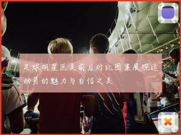 足球明星医美前后对比图集展现运动员的魅力与自信之美