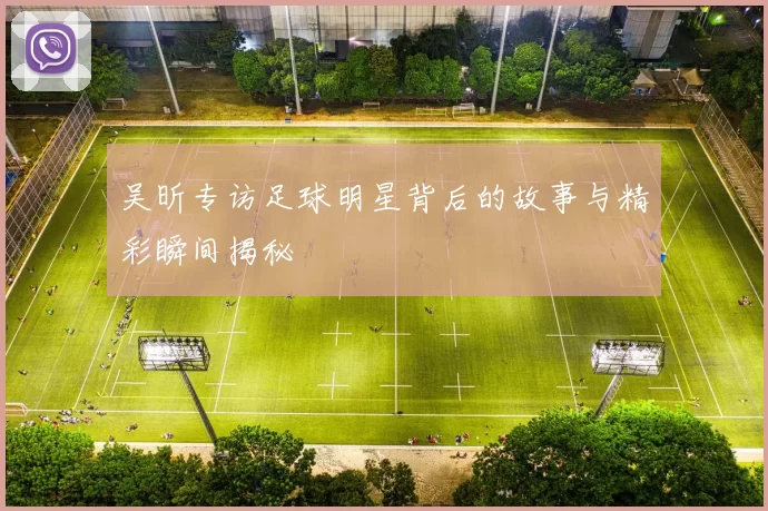 吴昕专访足球明星背后的故事与精彩瞬间揭秘