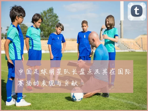 中国足球明星队长盘点及其在国际赛场的表现与贡献