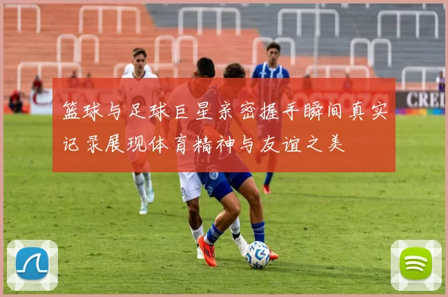 篮球与足球巨星亲密握手瞬间真实记录展现体育精神与友谊之美