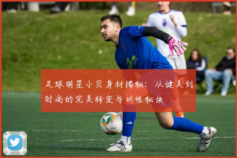 足球明星小贝身材揭秘：从健美到时尚的完美转变与训练秘诀