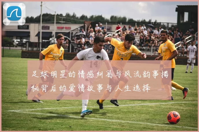 足球明星的情感纠葛与风流韵事揭秘背后的爱情故事与人生选择