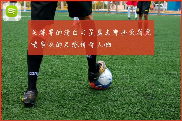 足球界的清白之星盘点那些没有黑哨争议的足球传奇人物