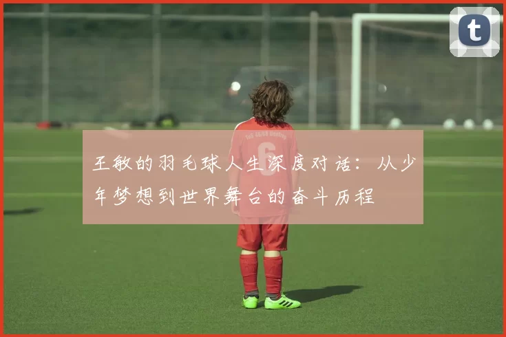 王敏的羽毛球人生深度对话：从少年梦想到世界舞台的奋斗历程