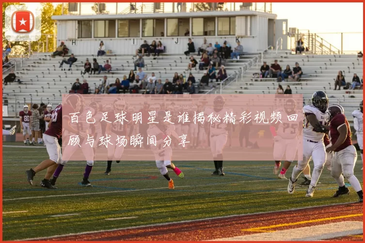 百色足球明星是谁揭秘精彩视频回顾与球场瞬间分享