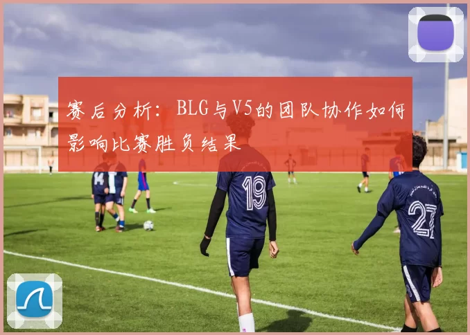 赛后分析：BLG与V5的团队协作如何影响比赛胜负结果
