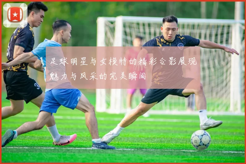 足球明星与女模特的精彩合影展现魅力与风采的完美瞬间