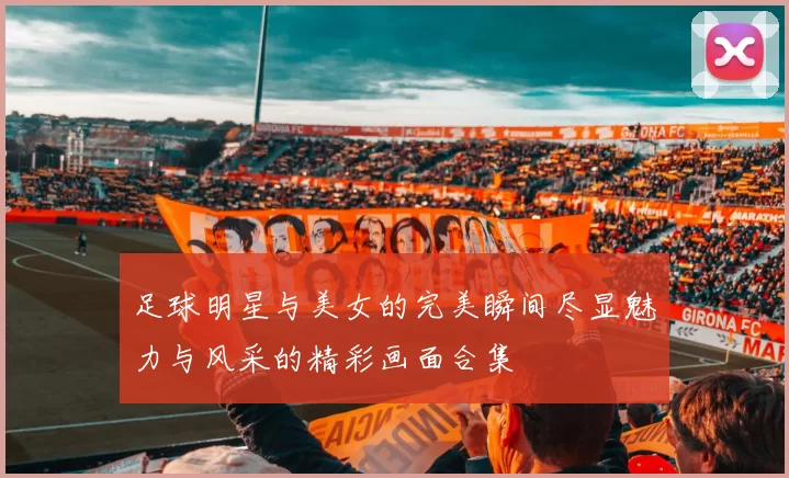 足球明星与美女的完美瞬间尽显魅力与风采的精彩画面合集
