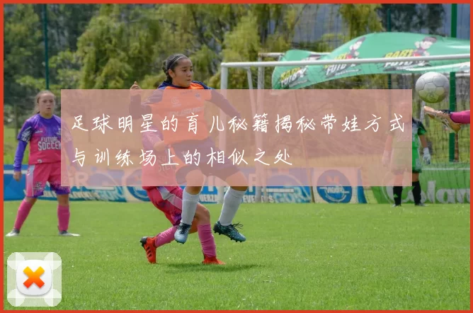 足球明星的育儿秘籍揭秘带娃方式与训练场上的相似之处