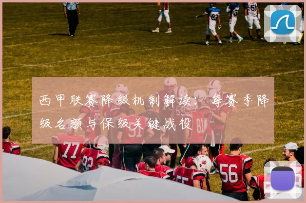 西甲联赛降级机制解读：每赛季降级名额与保级关键战役