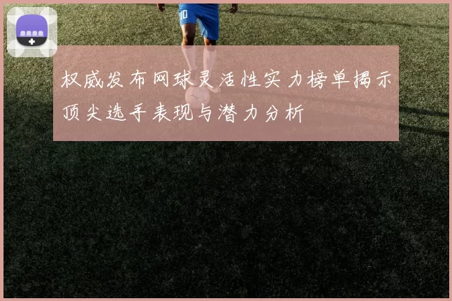 权威发布网球灵活性实力榜单揭示顶尖选手表现与潜力分析