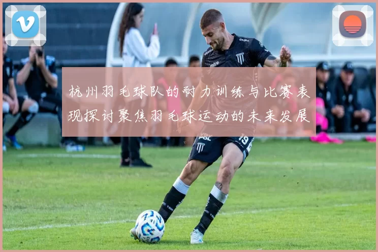 杭州羽毛球队的耐力训练与比赛表现探讨聚焦羽毛球运动的未来发展