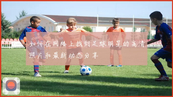 如何在网络上找到足球明星的高清照片和最新动态分享
